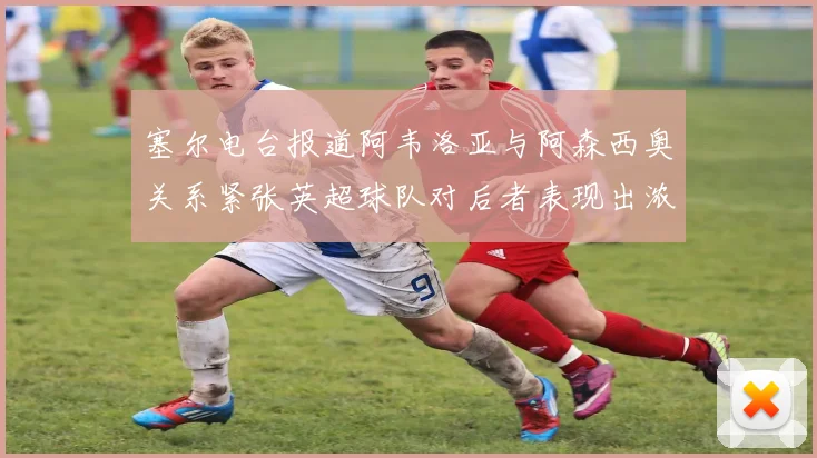塞尔电台报道阿韦洛亚与阿森西奥关系紧张英超球队对后者表现出浓厚兴趣