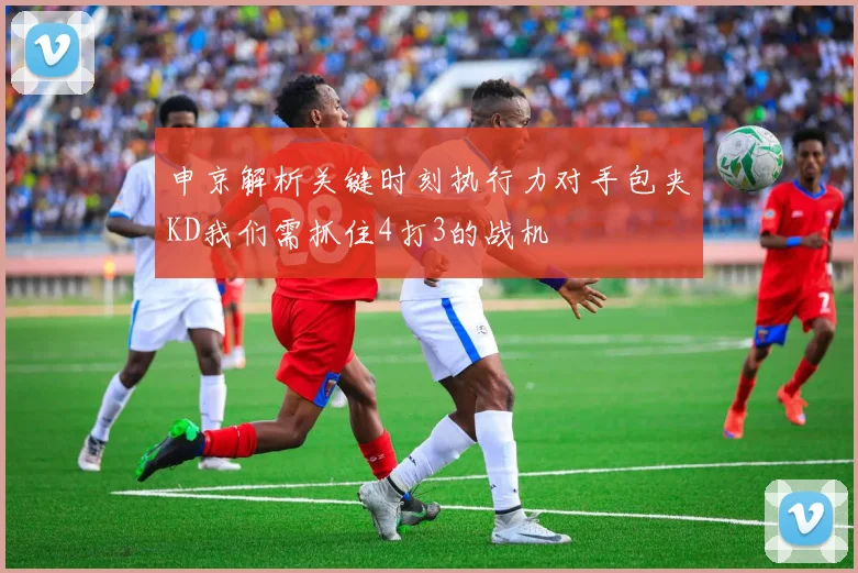 申京解析关键时刻执行力对手包夹KD我们需抓住4打3的战机