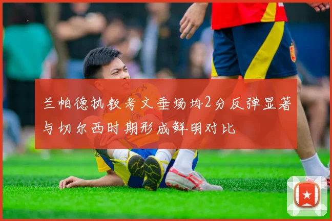 兰帕德执教考文垂场均2分反弹显著与切尔西时期形成鲜明对比