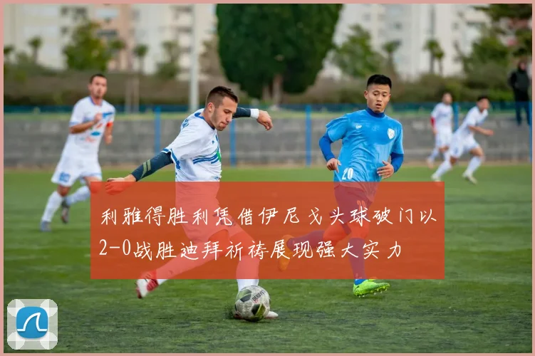 利雅得胜利凭借伊尼戈头球破门以2-0战胜迪拜祈祷展现强大实力