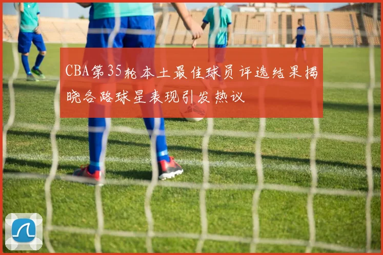 CBA第35轮本土最佳球员评选结果揭晓各路球星表现引发热议