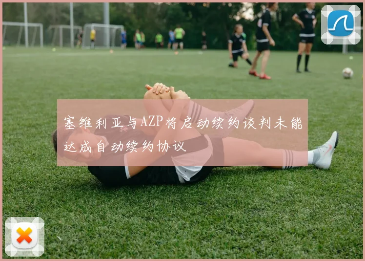 塞维利亚与AZP将启动续约谈判未能达成自动续约协议