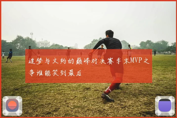 追梦与文约的巅峰对决赛季末MVP之争谁能笑到最后