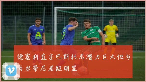 德塞利直言巴斯托尼潜力巨大但与马尔蒂尼差距明显