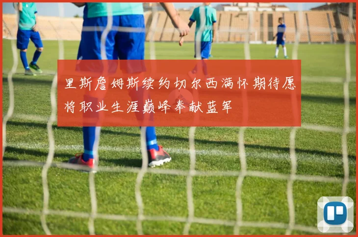 里斯詹姆斯续约切尔西满怀期待愿将职业生涯巅峰奉献蓝军