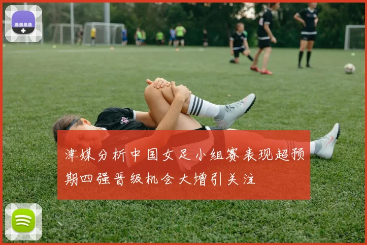 津媒分析中国女足小组赛表现超预期四强晋级机会大增引关注