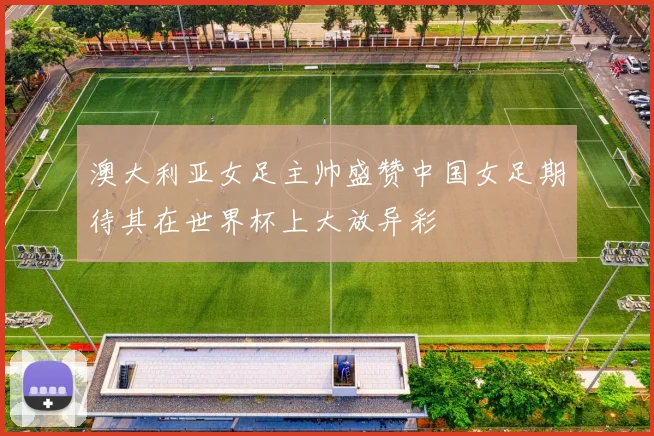 澳大利亚女足主帅盛赞中国女足期待其在世界杯上大放异彩